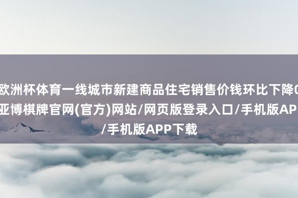 欧洲杯体育一线城市新建商品住宅销售价钱环比下降0.5%-亚博棋牌官网(官方)网站/网页版登录入口/手机版APP下载