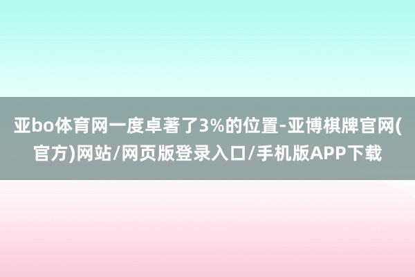 亚bo体育网一度卓著了3%的位置-亚博棋牌官网(官方)网站/网页版登录入口/手机版APP下载