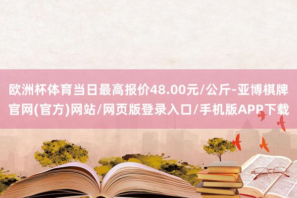 欧洲杯体育当日最高报价48.00元/公斤-亚博棋牌官网(官方)网站/网页版登录入口/手机版APP下载
