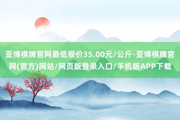 亚博棋牌官网最低报价35.00元/公斤-亚博棋牌官网(官方)网站/网页版登录入口/手机版APP下载