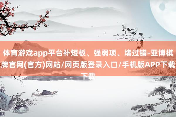 体育游戏app平台补短板、强弱项、堵过错-亚博棋牌官网(官方)网站/网页版登录入口/手机版APP下载