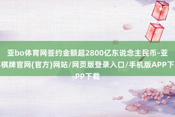 亚bo体育网签约金额超2800亿东说念主民币-亚博棋牌官网(官方)网站/网页版登录入口/手机版APP下载