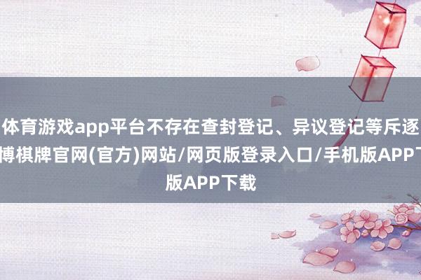 体育游戏app平台不存在查封登记、异议登记等斥逐-亚博棋牌官网(官方)网站/网页版登录入口/手机版APP下载