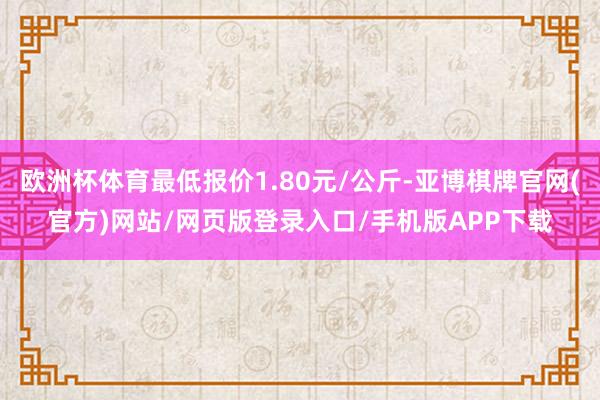 欧洲杯体育最低报价1.80元/公斤-亚博棋牌官网(官方)网站/网页版登录入口/手机版APP下载