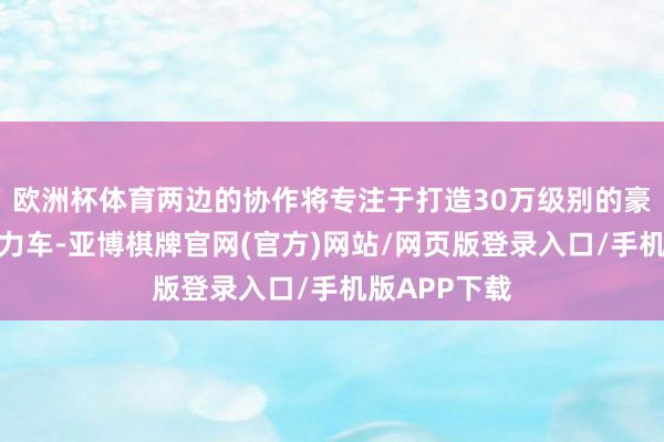 欧洲杯体育两边的协作将专注于打造30万级别的豪华智能新动力车-亚博棋牌官网(官方)网站/网页版登录入口/手机版APP下载