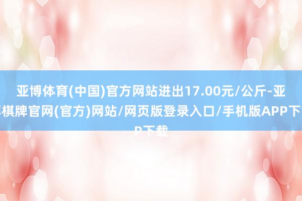 亚博体育(中国)官方网站进出17.00元/公斤-亚博棋牌官网(官方)网站/网页版登录入口/手机版APP下载