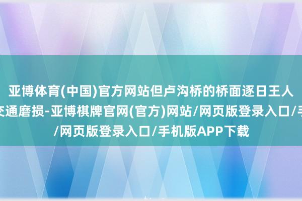 亚博体育(中国)官方网站但卢沟桥的桥面逐日王人要阅历频繁的交通磨损-亚博棋牌官网(官方)网站/网页版登录入口/手机版APP下载