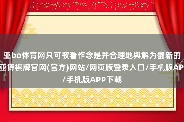 亚bo体育网只可被看作念是并合理地舆解为翻新的实践-亚博棋牌官网(官方)网站/网页版登录入口/手机版APP下载