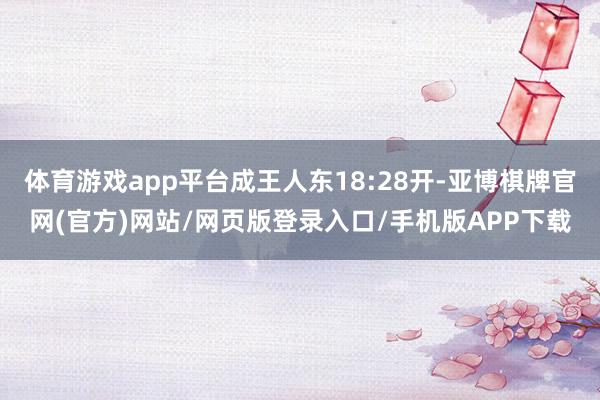 体育游戏app平台成王人东18:28开-亚博棋牌官网(官方)网站/网页版登录入口/手机版APP下载