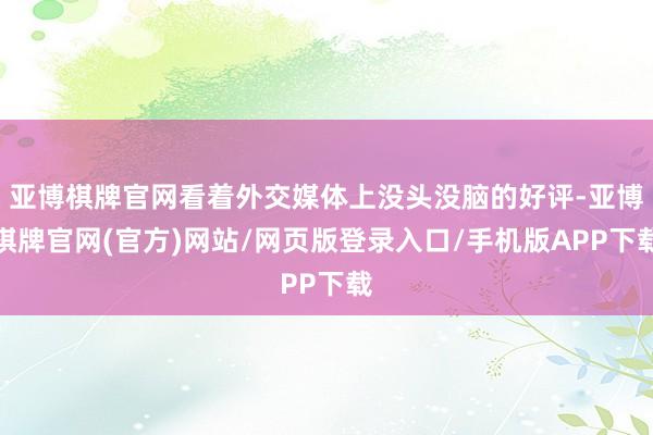 亚博棋牌官网看着外交媒体上没头没脑的好评-亚博棋牌官网(官方)网站/网页版登录入口/手机版APP下载