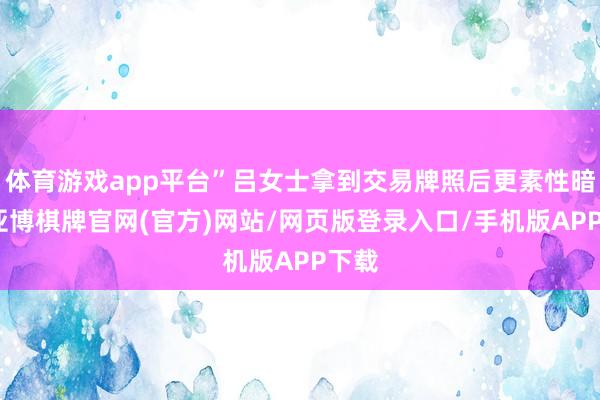 体育游戏app平台”吕女士拿到交易牌照后更素性暗意-亚博棋牌官网(官方)网站/网页版登录入口/手机版APP下载