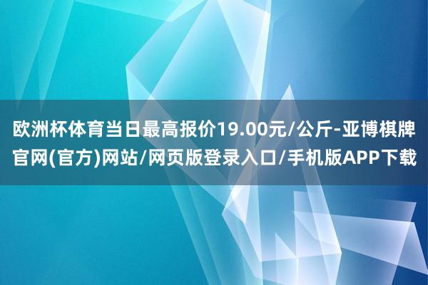 欧洲杯体育当日最高报价19.00元/公斤-亚博棋牌官网(官方)网站/网页版登录入口/手机版APP下载