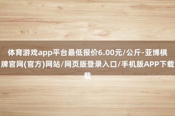 体育游戏app平台最低报价6.00元/公斤-亚博棋牌官网(官方)网站/网页版登录入口/手机版APP下载