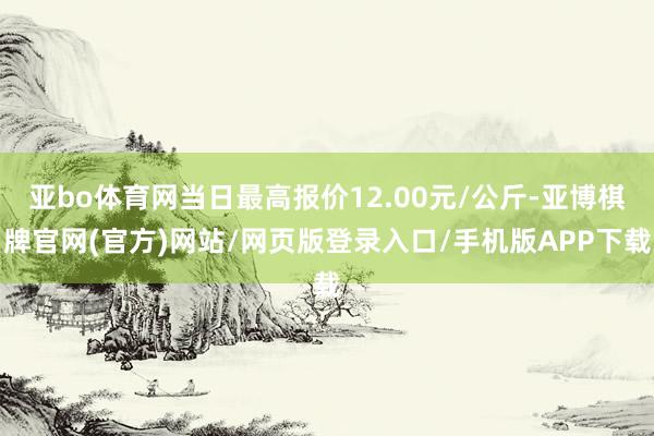 亚bo体育网当日最高报价12.00元/公斤-亚博棋牌官网(官方)网站/网页版登录入口/手机版APP下载