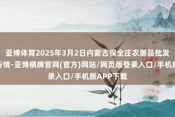 亚博体育2025年3月2日内蒙古保全庄农居品批发商场价钱行情-亚博棋牌官网(官方)网站/网页版登录入口/手机版APP下载