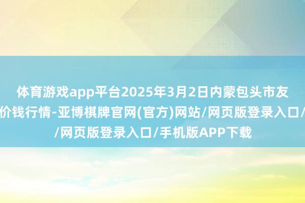 体育游戏app平台2025年3月2日内蒙包头市友谊蔬菜批发商场价钱行情-亚博棋牌官网(官方)网站/网页版登录入口/手机版APP下载