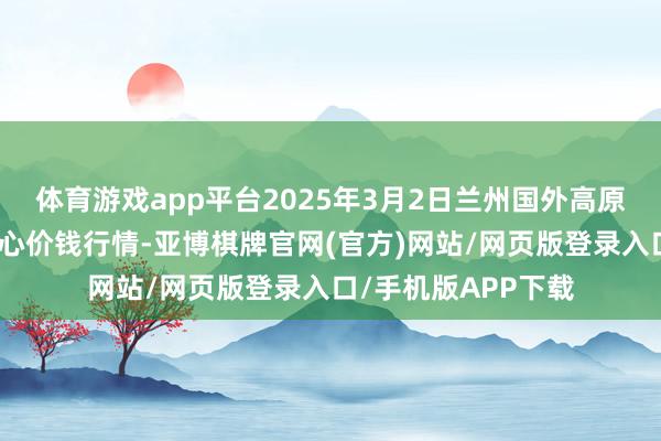 体育游戏app平台2025年3月2日兰州国外高原夏菜副食物采购中心价钱行情-亚博棋牌官网(官方)网站/网页版登录入口/手机版APP下载