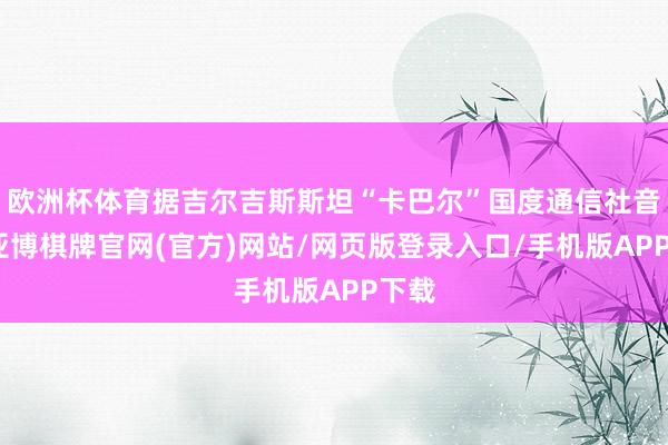 欧洲杯体育据吉尔吉斯斯坦“卡巴尔”国度通信社音讯-亚博棋牌官网(官方)网站/网页版登录入口/手机版APP下载