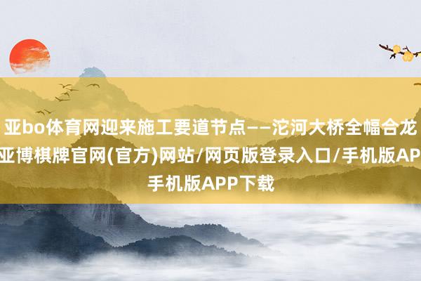 亚bo体育网迎来施工要道节点——沱河大桥全幅合龙闪现-亚博棋牌官网(官方)网站/网页版登录入口/手机版APP下载