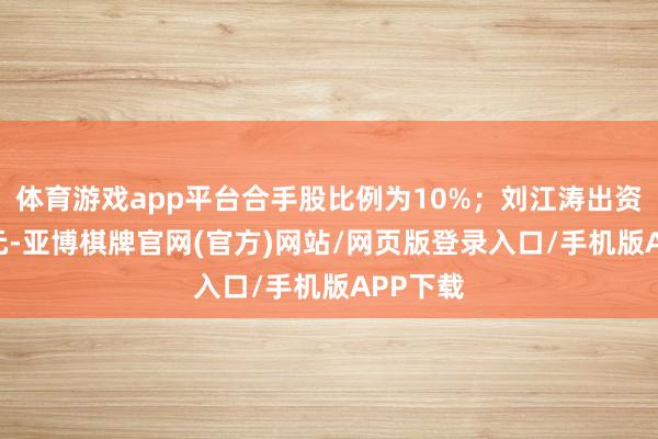 体育游戏app平台合手股比例为10%；刘江涛出资500万元-亚博棋牌官网(官方)网站/网页版登录入口/手机版APP下载
