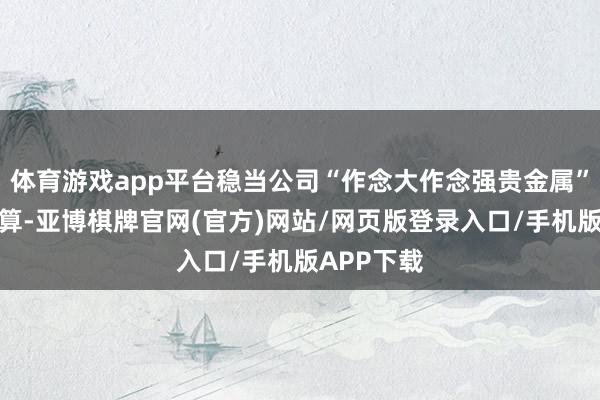 体育游戏app平台稳当公司“作念大作念强贵金属”的计谋打算-亚博棋牌官网(官方)网站/网页版登录入口/手机版APP下载