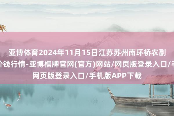 亚博体育2024年11月15日江苏苏州南环桥农副居品批发市集价钱行情-亚博棋牌官网(官方)网站/网页版登录入口/手机版APP下载