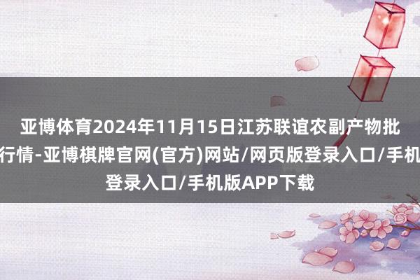 亚博体育2024年11月15日江苏联谊农副产物批发商场价钱行情-亚博棋牌官网(官方)网站/网页版登录入口/手机版APP下载