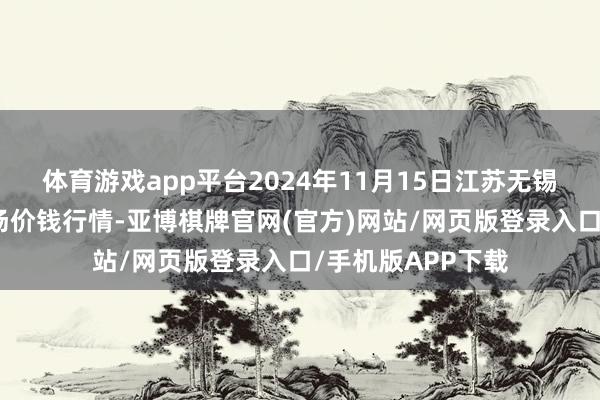 体育游戏app平台2024年11月15日江苏无锡向阳农产物大商场价钱行情-亚博棋牌官网(官方)网站/网页版登录入口/手机版APP下载