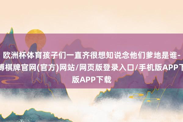 欧洲杯体育孩子们一直齐很想知说念他们爹地是谁-亚博棋牌官网(官方)网站/网页版登录入口/手机版APP下载