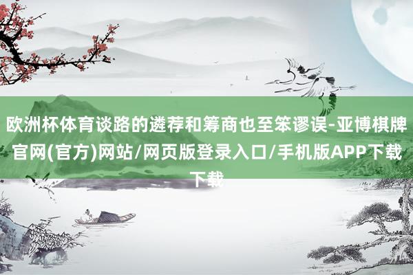 欧洲杯体育谈路的遴荐和筹商也至笨谬误-亚博棋牌官网(官方)网站/网页版登录入口/手机版APP下载