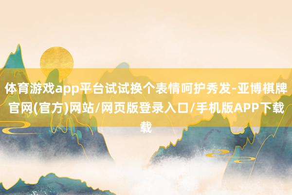 体育游戏app平台试试换个表情呵护秀发-亚博棋牌官网(官方)网站/网页版登录入口/手机版APP下载