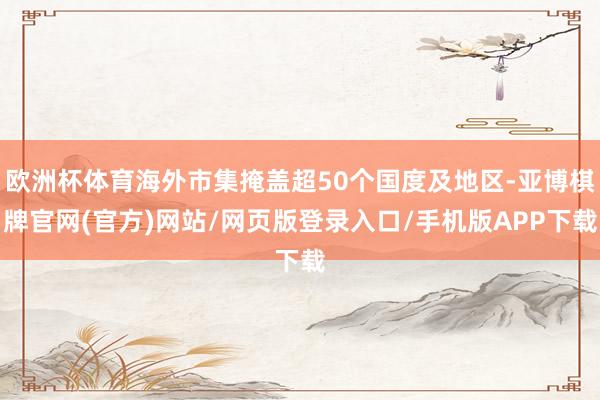 欧洲杯体育海外市集掩盖超50个国度及地区-亚博棋牌官网(官方)网站/网页版登录入口/手机版APP下载