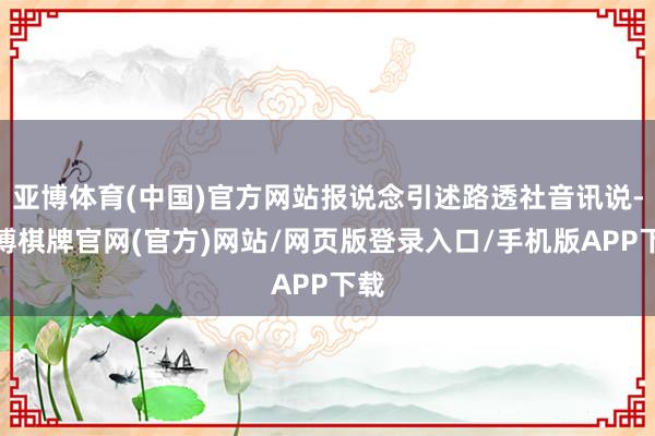 亚博体育(中国)官方网站报说念引述路透社音讯说-亚博棋牌官网(官方)网站/网页版登录入口/手机版APP下载