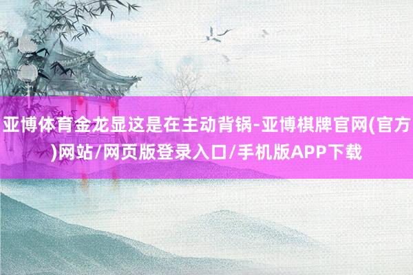 亚博体育金龙显这是在主动背锅-亚博棋牌官网(官方)网站/网页版登录入口/手机版APP下载