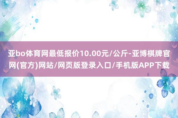 亚bo体育网最低报价10.00元/公斤-亚博棋牌官网(官方)网站/网页版登录入口/手机版APP下载