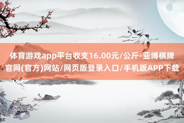 体育游戏app平台收支16.00元/公斤-亚博棋牌官网(官方)网站/网页版登录入口/手机版APP下载