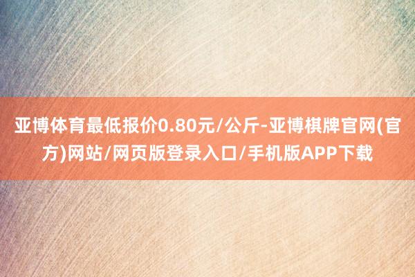 亚博体育最低报价0.80元/公斤-亚博棋牌官网(官方)网站/网页版登录入口/手机版APP下载