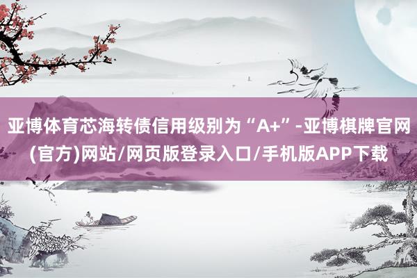亚博体育芯海转债信用级别为“A+”-亚博棋牌官网(官方)网站/网页版登录入口/手机版APP下载