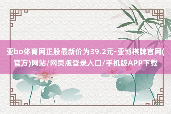 亚bo体育网正股最新价为39.2元-亚博棋牌官网(官方)网站/网页版登录入口/手机版APP下载