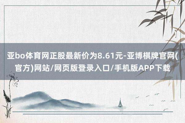 亚bo体育网正股最新价为8.61元-亚博棋牌官网(官方)网站/网页版登录入口/手机版APP下载