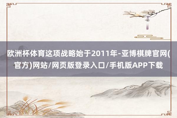 欧洲杯体育这项战略始于2011年-亚博棋牌官网(官方)网站/网页版登录入口/手机版APP下载