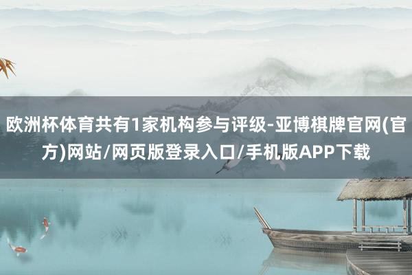 欧洲杯体育共有1家机构参与评级-亚博棋牌官网(官方)网站/网页版登录入口/手机版APP下载