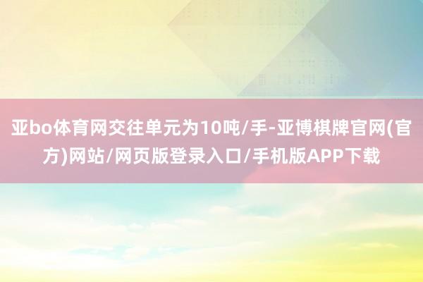 亚bo体育网交往单元为10吨/手-亚博棋牌官网(官方)网站/网页版登录入口/手机版APP下载