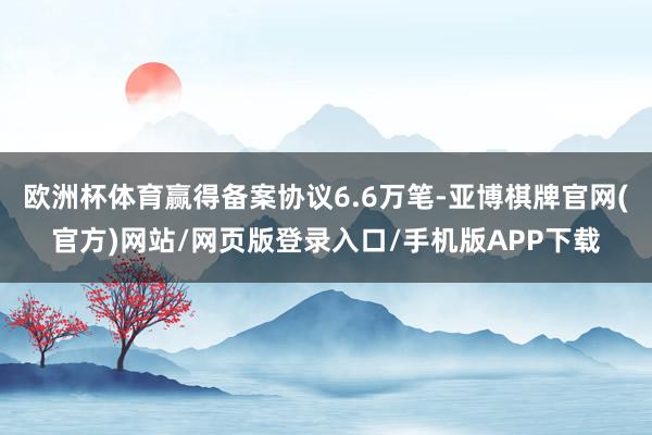欧洲杯体育赢得备案协议6.6万笔-亚博棋牌官网(官方)网站/网页版登录入口/手机版APP下载