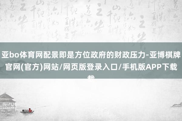 亚bo体育网配景即是方位政府的财政压力-亚博棋牌官网(官方)网站/网页版登录入口/手机版APP下载