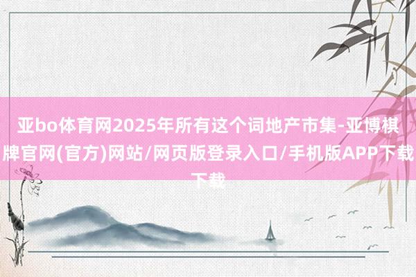 亚bo体育网2025年所有这个词地产市集-亚博棋牌官网(官方)网站/网页版登录入口/手机版APP下载