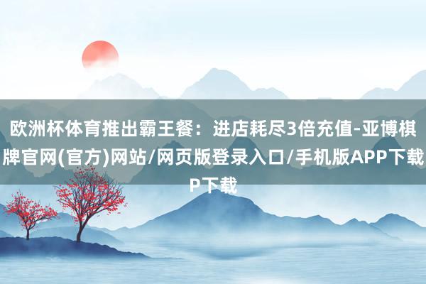 欧洲杯体育推出霸王餐：进店耗尽3倍充值-亚博棋牌官网(官方)网站/网页版登录入口/手机版APP下载