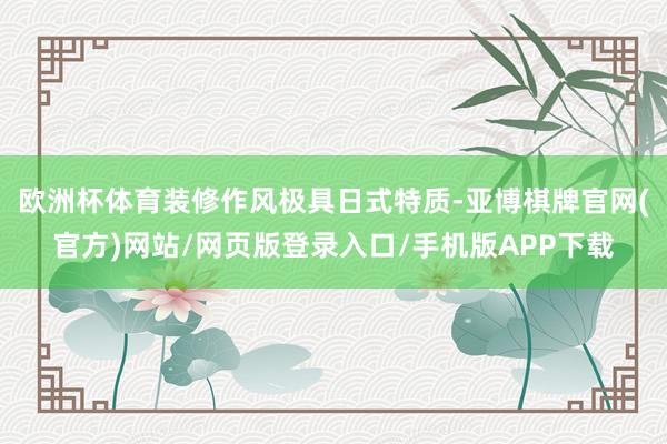 欧洲杯体育装修作风极具日式特质-亚博棋牌官网(官方)网站/网页版登录入口/手机版APP下载