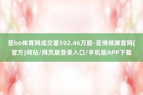 亚bo体育网成交量592.46万股-亚博棋牌官网(官方)网站/网页版登录入口/手机版APP下载