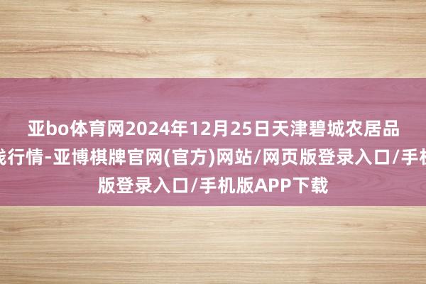亚bo体育网2024年12月25日天津碧城农居品批发市集价钱行情-亚博棋牌官网(官方)网站/网页版登录入口/手机版APP下载
